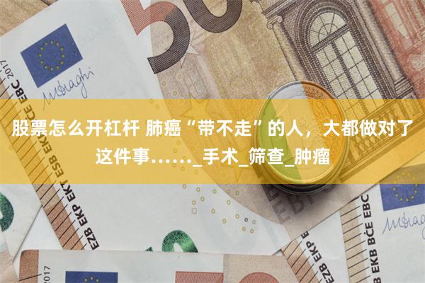 股票怎么开杠杆 肺癌“带不走”的人，大都做对了这件事……_手术_筛查_肿瘤